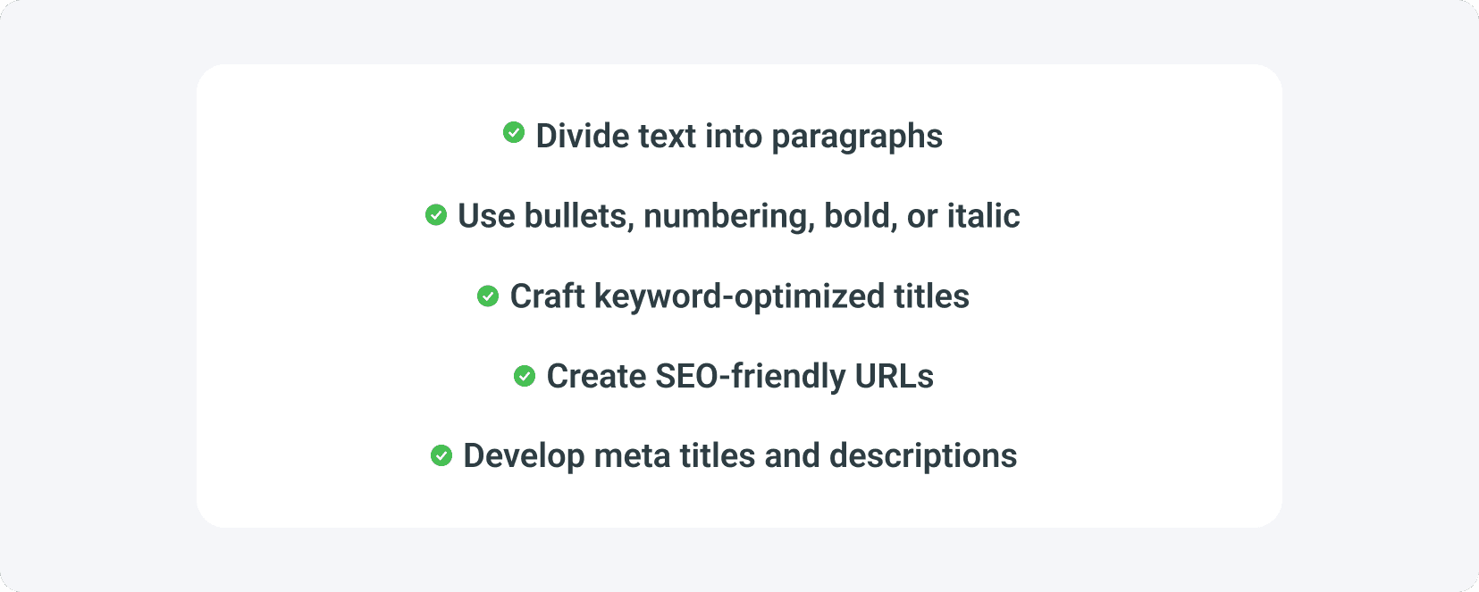 Your blog post SEO checklist should include dividing text into paragraphs, using bullets, numbering, bold, or italic, crafting keyword-optimized titles, creating SEO-friendly URLs, developing meta titles and descriptions.